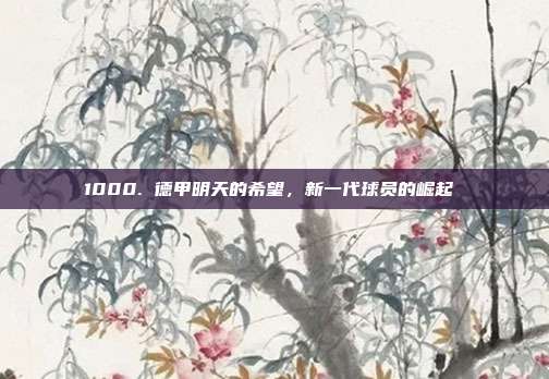 1000. 德甲明天的希望，新一代球员的崛起 ✨