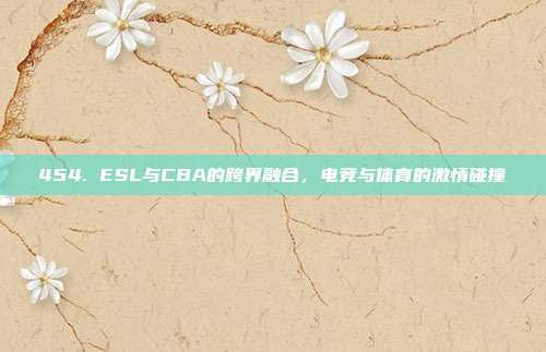 454. ESL与CBA的跨界融合，电竞与体育的激情碰撞