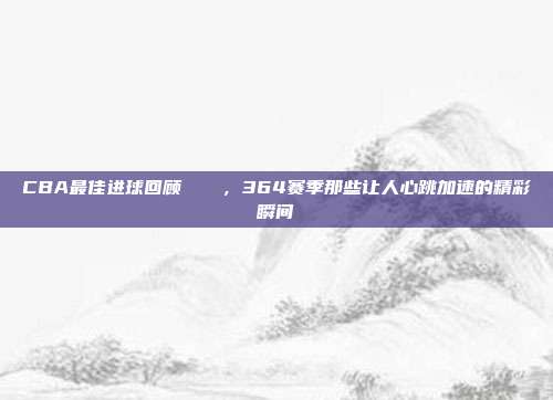 CBA最佳进球回顾🎉，364赛季那些让人心跳加速的精彩瞬间