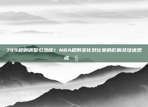 799规则调整引热议！NBA规则变化对比赛的影响及球迷观点🧐⚖️