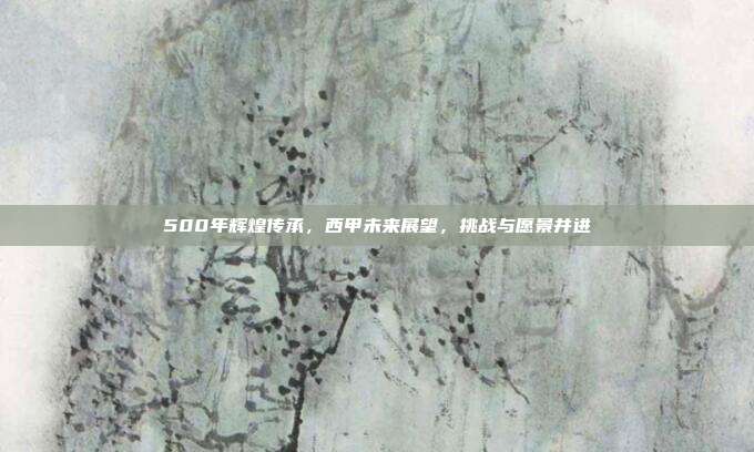 500年辉煌传承，西甲未来展望，挑战与愿景并进