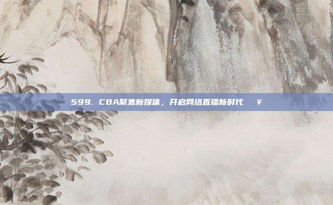 599. CBA聚焦新媒体，开启网络直播新时代🖥️