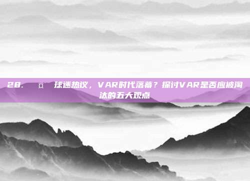 28. 🤔 球迷热议，VAR时代落幕？探讨VAR是否应被淘汰的五大观点