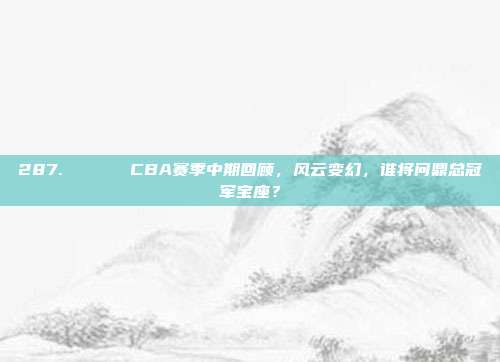 287. 🗓️ CBA赛季中期回顾，风云变幻，谁将问鼎总冠军宝座？