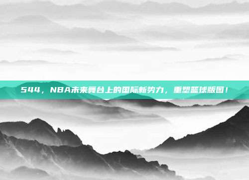 544，NBA未来舞台上的国际新势力，重塑篮球版图！