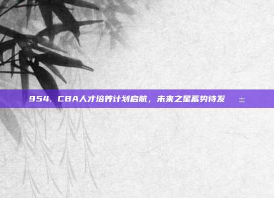 954. CBA人才培养计划启航，未来之星蓄势待发🌱