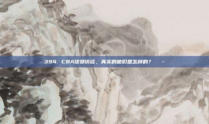 394. CBA球员访谈，真实的他们是怎样的？💭