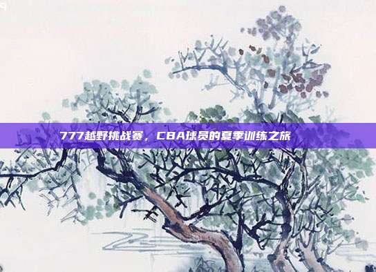 777越野挑战赛，CBA球员的夏季训练之旅🏞️