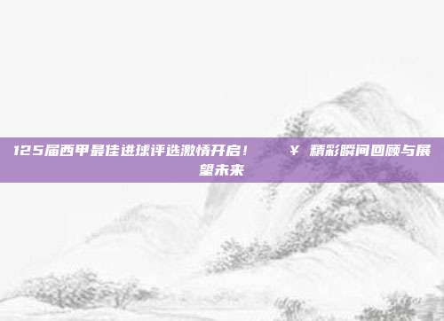 125届西甲最佳进球评选激情开启！⚡🎥 精彩瞬间回顾与展望未来