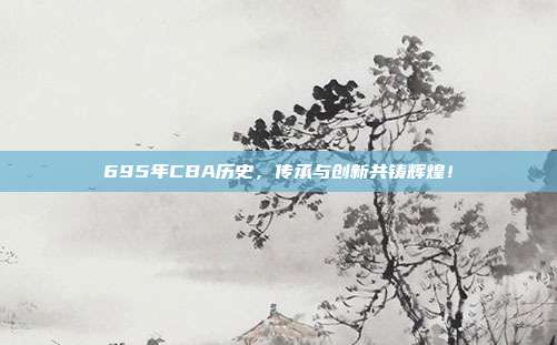 695年CBA历史，传承与创新共铸辉煌！