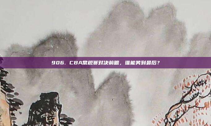 906. CBA常规赛对决前瞻，谁能笑到最后？