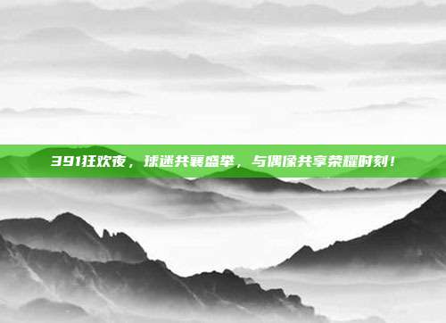 391狂欢夜，球迷共襄盛举，与偶像共享荣耀时刻！