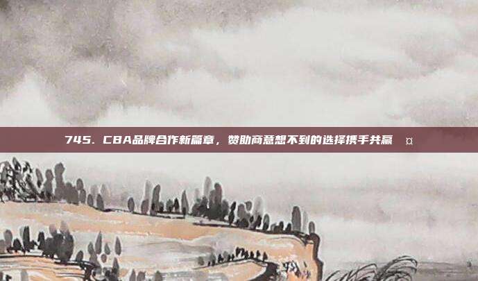 745. CBA品牌合作新篇章，赞助商意想不到的选择携手共赢🤝