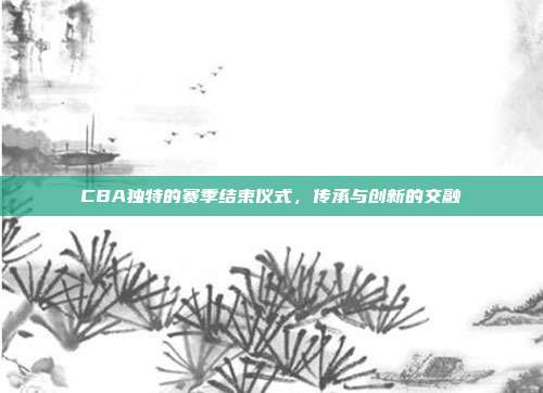 CBA独特的赛季结束仪式，传承与创新的交融