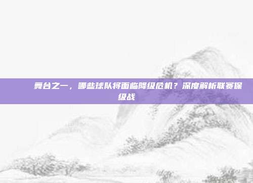 📉 舞台之一，哪些球队将面临降级危机？深度解析联赛保级战