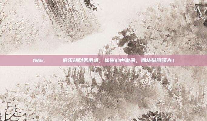 186. 💔 俱乐部财务危机，球迷心声激荡，期待破晓曙光！