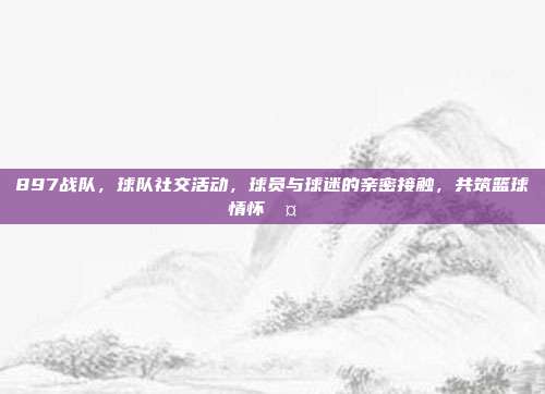 897战队，球队社交活动，球员与球迷的亲密接触，共筑篮球情怀🤝❤️