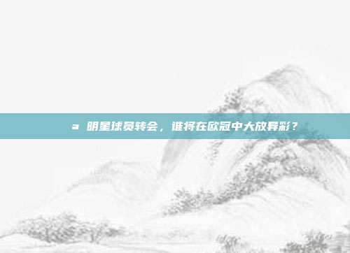 💪 明星球员转会，谁将在欧冠中大放异彩？