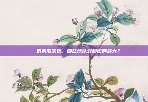 ⚠️ 伤病潮来袭，哪些球队受到影响最大？