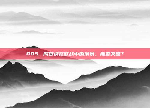 885. 阿森纳在欧战中的前景，能否突破？