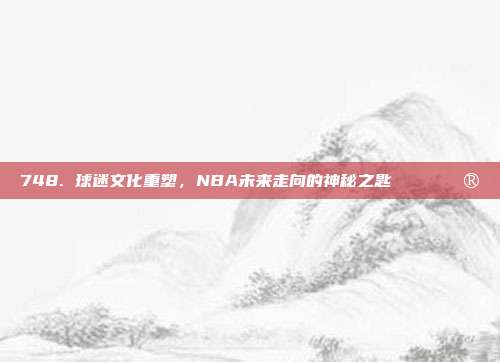 748. 球迷文化重塑，NBA未来走向的神秘之匙🎟️🔮