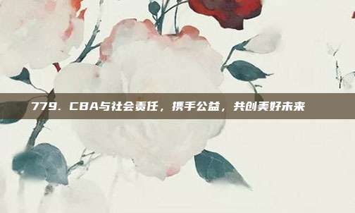 779. CBA与社会责任，携手公益，共创美好未来🏅