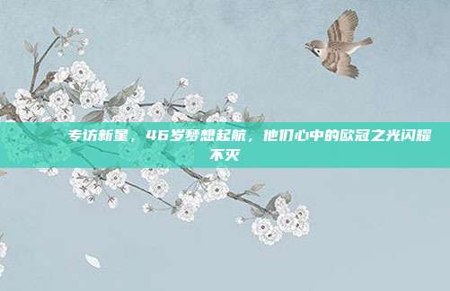 🎙️ 专访新星，46岁梦想起航，他们心中的欧冠之光闪耀不灭