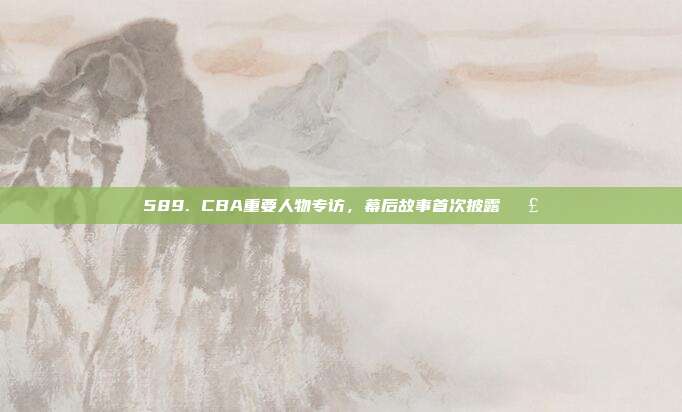 589. CBA重要人物专访，幕后故事首次披露🗣️