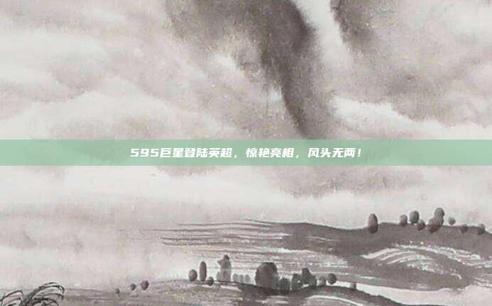 595巨星登陆英超，惊艳亮相，风头无两！