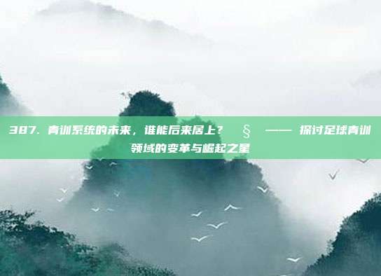 387. 青训系统的未来，谁能后来居上？🧒 —— 探讨足球青训领域的变革与崛起之星