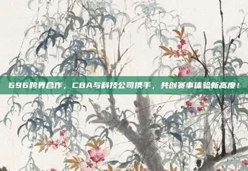 696跨界合作，CBA与科技公司携手，共创赛事体验新高度！