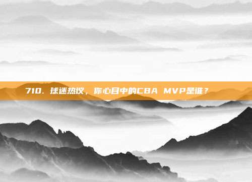 710. 球迷热议，你心目中的CBA MVP是谁？🏆