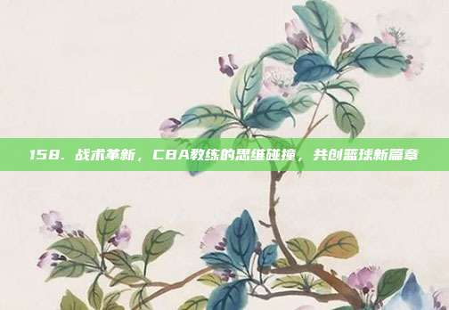 158. 战术革新，CBA教练的思维碰撞，共创篮球新篇章