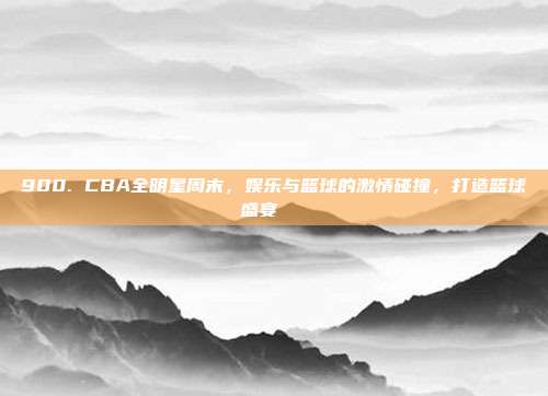 900. CBA全明星周末，娱乐与篮球的激情碰撞，打造篮球盛宴🎉