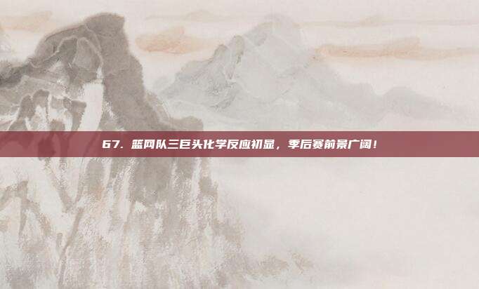 67. 篮网队三巨头化学反应初显，季后赛前景广阔！