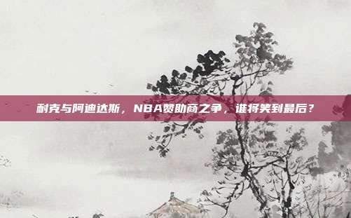 耐克与阿迪达斯，NBA赞助商之争，谁将笑到最后？