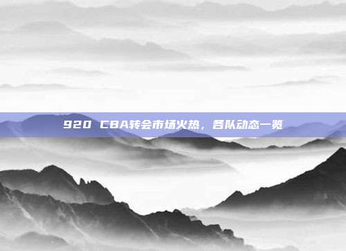 920 CBA转会市场火热，各队动态一览