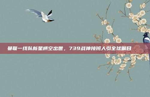 曼联一线队新星横空出世，739战神接班人引全球瞩目 🌟