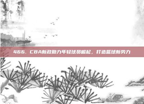 466. CBA新政助力年轻球员崛起，打造篮球新势力