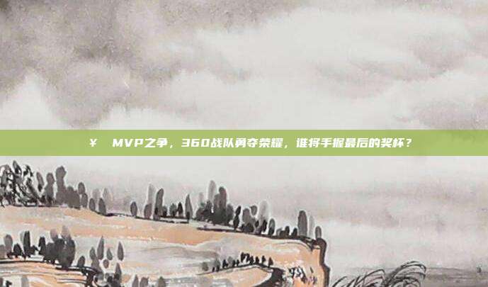 🥇 MVP之争，360战队勇夺荣耀，谁将手握最后的奖杯？