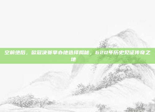 空前绝后，欧冠决赛举办地选择揭秘，620年历史见证传奇之地🌐