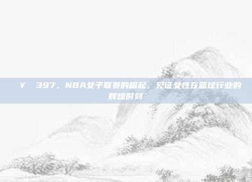 🥇 397，NBA女子联赛的崛起，见证女性在篮球行业的辉煌时刻