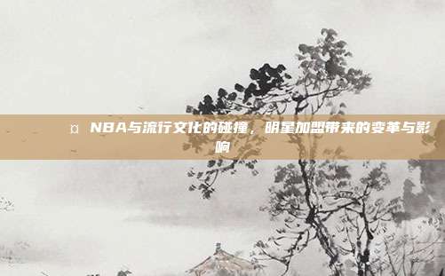 🌟🎤 NBA与流行文化的碰撞，明星加盟带来的变革与影响