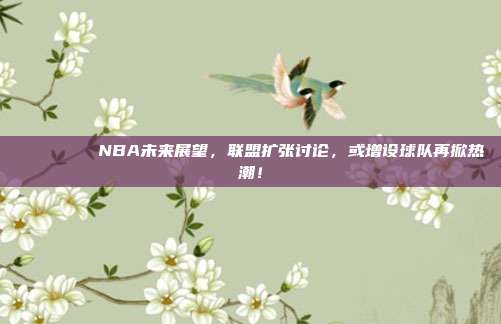 🌍📈 NBA未来展望，联盟扩张讨论，或增设球队再掀热潮！